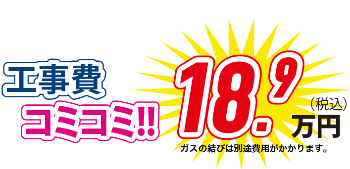 工事費コミコミ！！ 18.9万円(税込) ガスの結びは別途費用がかかります。